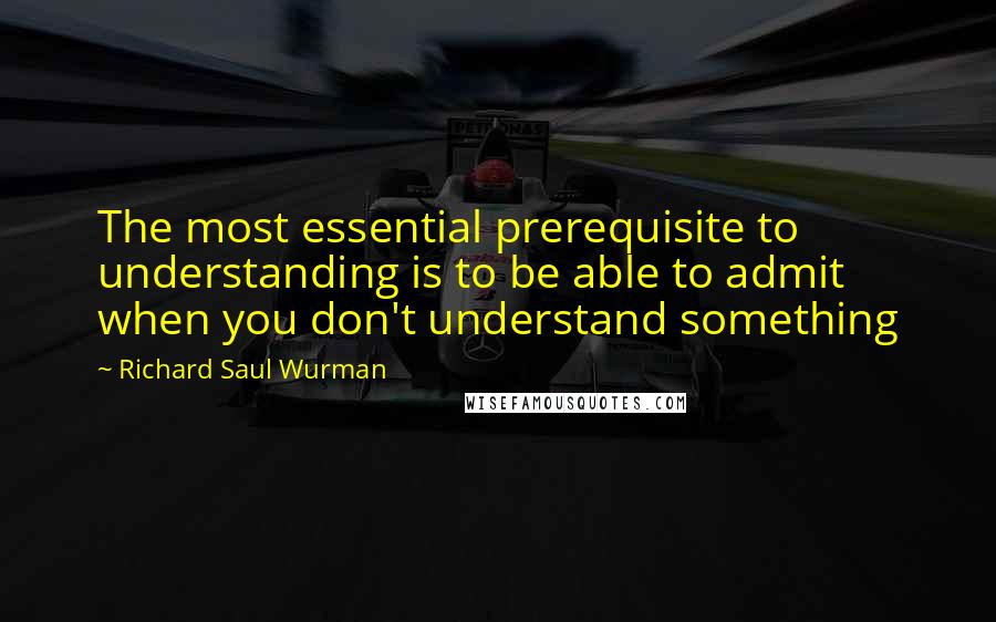 Richard Saul Wurman quotes: The most essential prerequisite to understanding is to be able to admit when you don't understand something