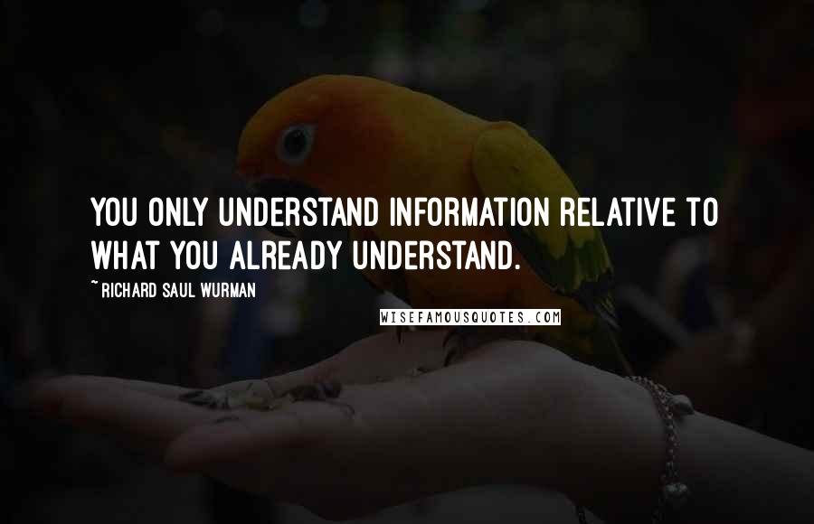 Richard Saul Wurman quotes: You only understand information relative to what you already understand.