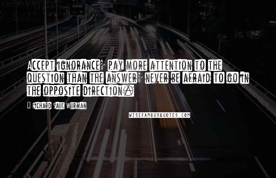 Richard Saul Wurman quotes: Accept ignorance; pay more attention to the question than the answer; never be afraid to go in the opposite direction.