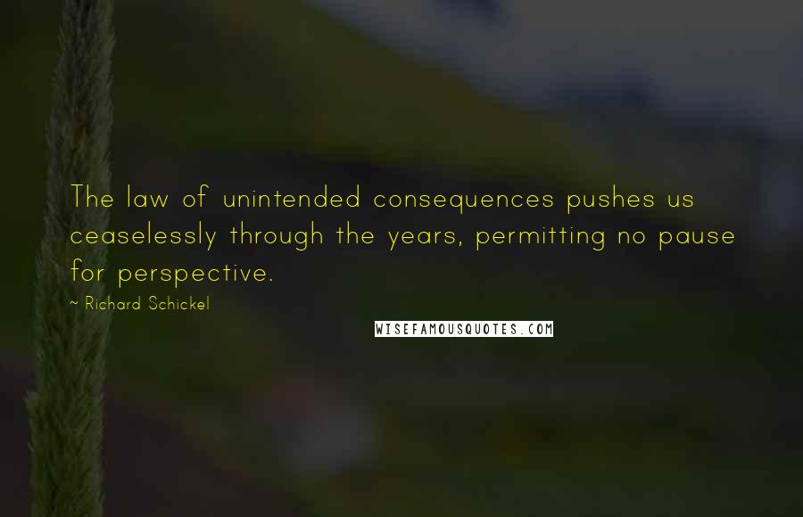 Richard Schickel quotes: The law of unintended consequences pushes us ceaselessly through the years, permitting no pause for perspective.