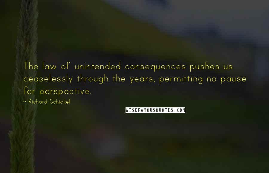 Richard Schickel quotes: The law of unintended consequences pushes us ceaselessly through the years, permitting no pause for perspective. Richard Schickel quotes: The law of unintended consequences pushes us ceaselessly through the years, permitting no pause for perspective.