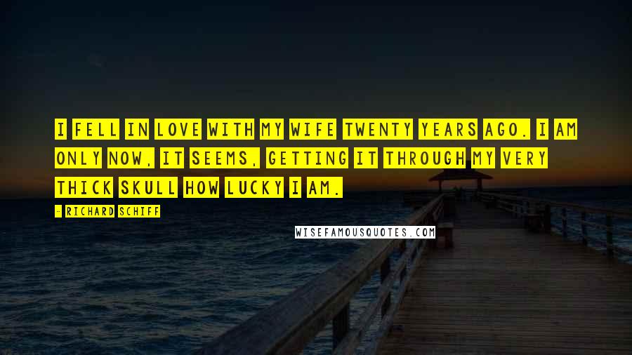 Richard Schiff quotes: I fell in love with my wife twenty years ago. I am only now, it seems, getting it through my very thick skull how lucky I am.