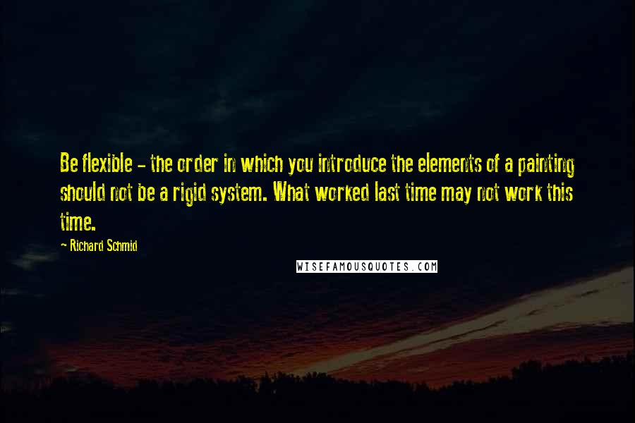 Richard Schmid quotes: Be flexible - the order in which you introduce the elements of a painting should not be a rigid system. What worked last time may not work this time. Richard Schmid quotes: Be flexible - the order in which you introduce the elements of a painting should not be a rigid system. What worked last time may not work this time.