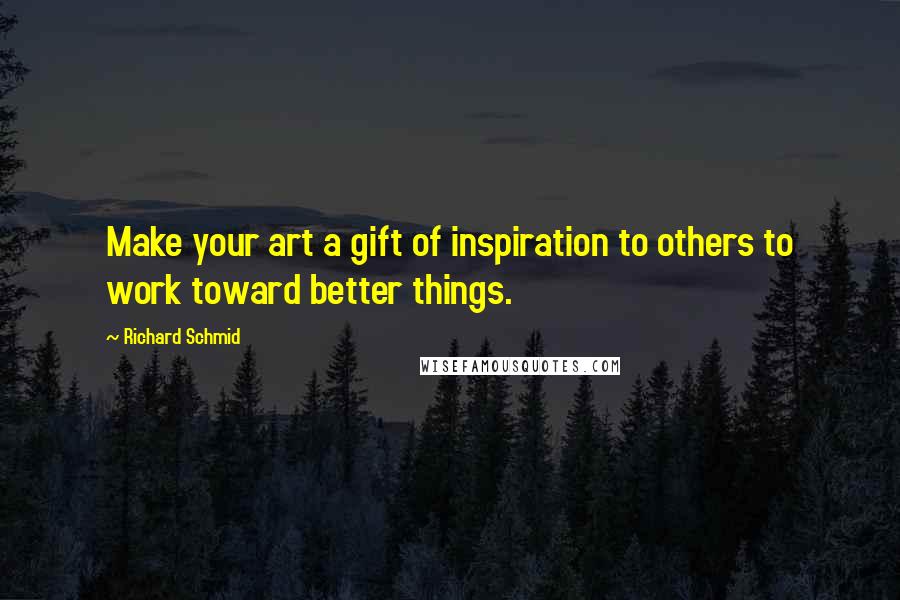 Richard Schmid quotes: Make your art a gift of inspiration to others to work toward better things. Richard Schmid quotes: Make your art a gift of inspiration to others to work toward better things.