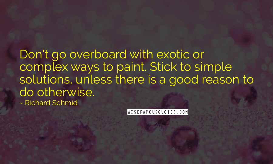 Richard Schmid quotes: Don't go overboard with exotic or complex ways to paint. Stick to simple solutions, unless there is a good reason to do otherwise. Richard Schmid quotes: Don't go overboard with exotic or complex ways to paint. Stick to simple solutions, unless there is a good reason to do otherwise.