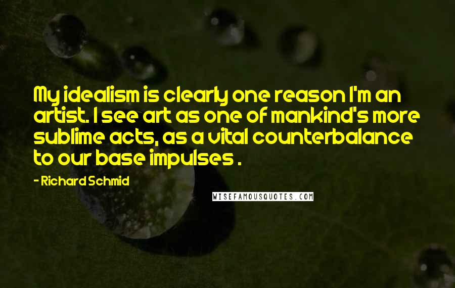Richard Schmid quotes: My idealism is clearly one reason I'm an artist. I see art as one of mankind's more sublime acts, as a vital counterbalance to our base impulses . Richard Schmid quotes: My idealism is clearly one reason I'm an artist. I see art as one of mankind's more sublime acts, as a vital counterbalance to our base impulses .