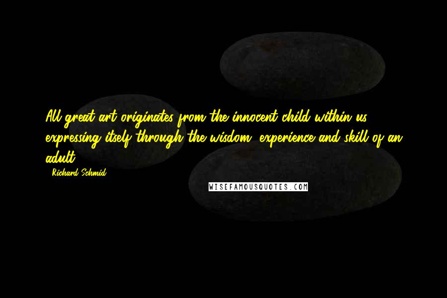 Richard Schmid quotes: All great art originates from the innocent child within us expressing itself through the wisdom, experience and skill of an adult. Richard Schmid quotes: All great art originates from the innocent child within us expressing itself through the wisdom, experience and skill of an adult.