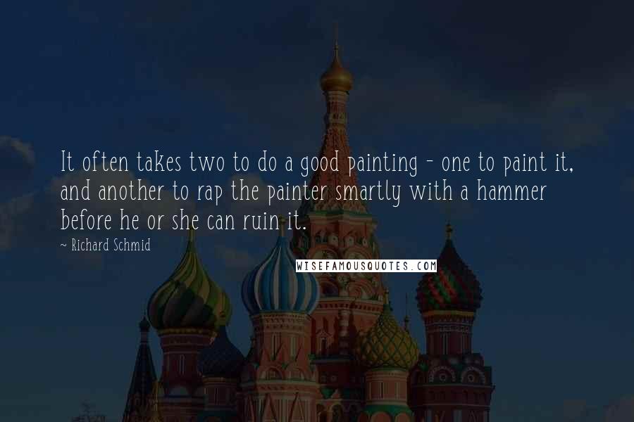 Richard Schmid quotes: It often takes two to do a good painting - one to paint it, and another to rap the painter smartly with a hammer before he or she can ruin Richard Schmid quotes: It often takes two to do a good painting - one to paint it, and another to rap the painter smartly with a hammer before he or she can ruin