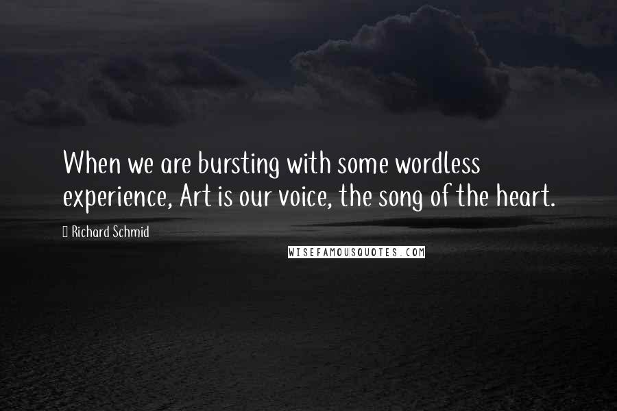Richard Schmid quotes: When we are bursting with some wordless experience, Art is our voice, the song of the heart. Richard Schmid quotes: When we are bursting with some wordless experience, Art is our voice, the song of the heart.