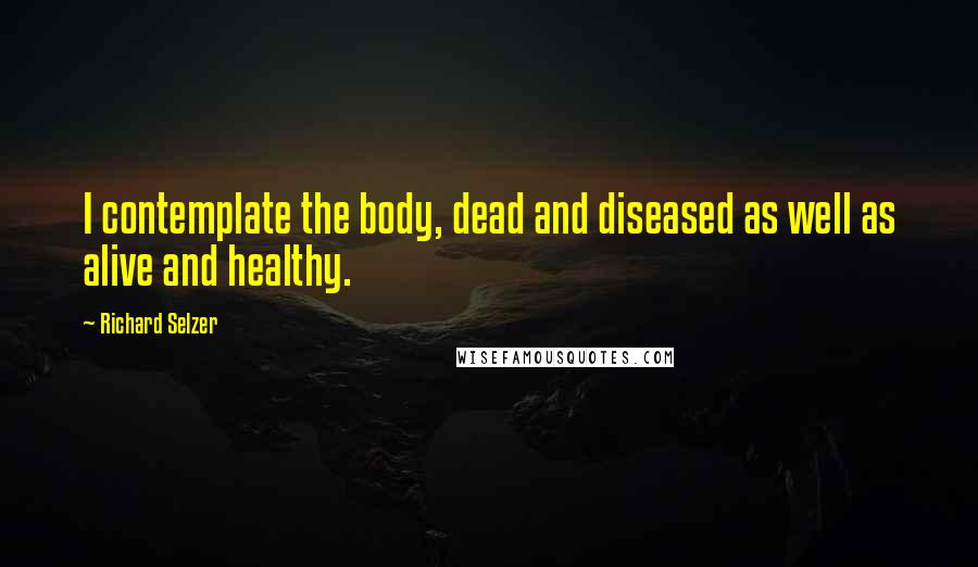 Richard Selzer quotes: I contemplate the body, dead and diseased as well as alive and healthy.