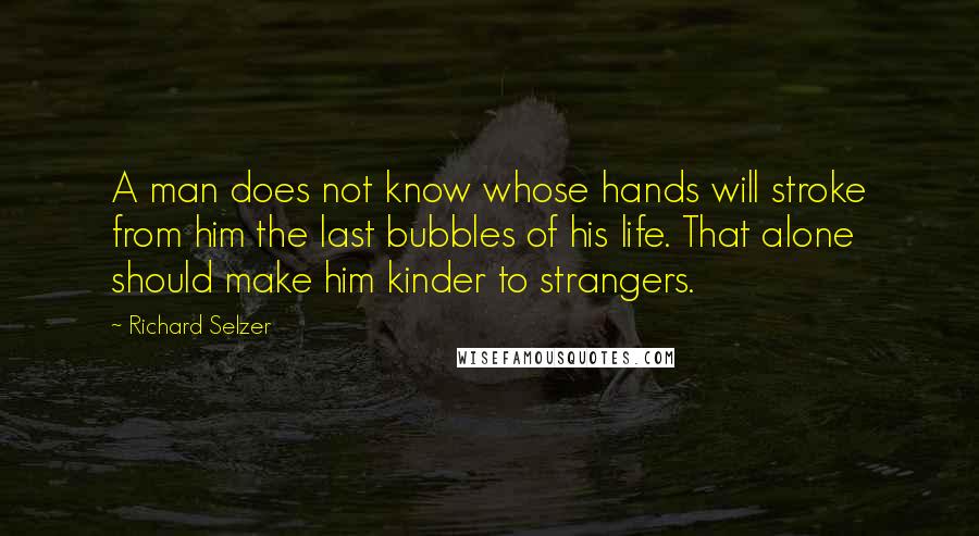 Richard Selzer quotes: A man does not know whose hands will stroke from him the last bubbles of his life. That alone should make him kinder to strangers.