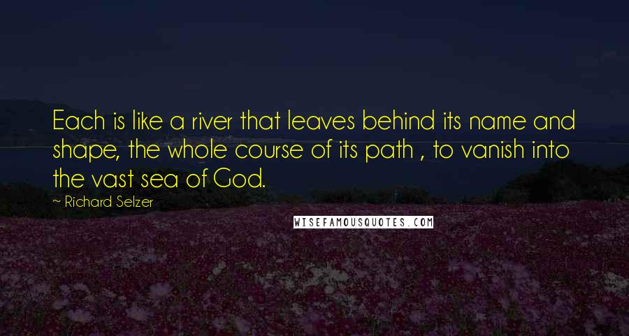 Richard Selzer quotes: Each is like a river that leaves behind its name and shape, the whole course of its path , to vanish into the vast sea of God.