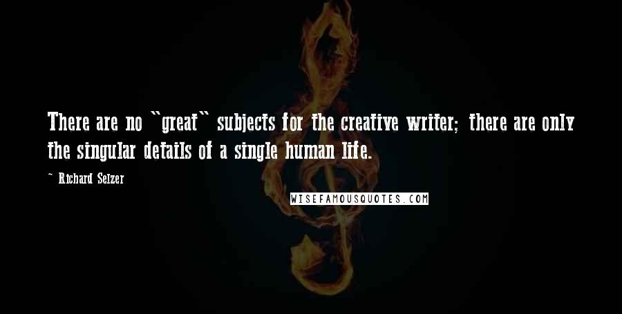 Richard Selzer quotes: There are no "great" subjects for the creative writer; there are only the singular details of a single human life.