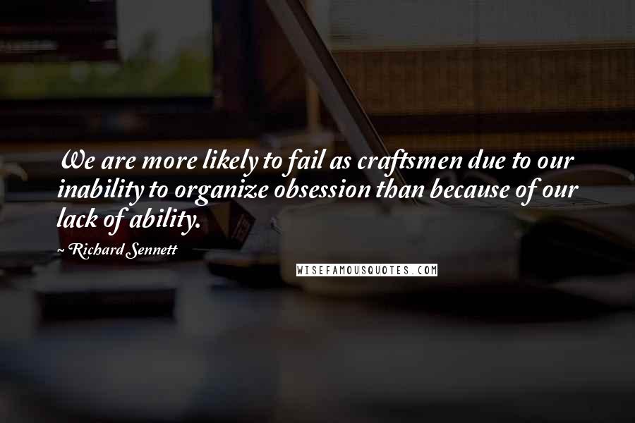 Richard Sennett quotes: We are more likely to fail as craftsmen due to our inability to organize obsession than because of our lack of ability.
