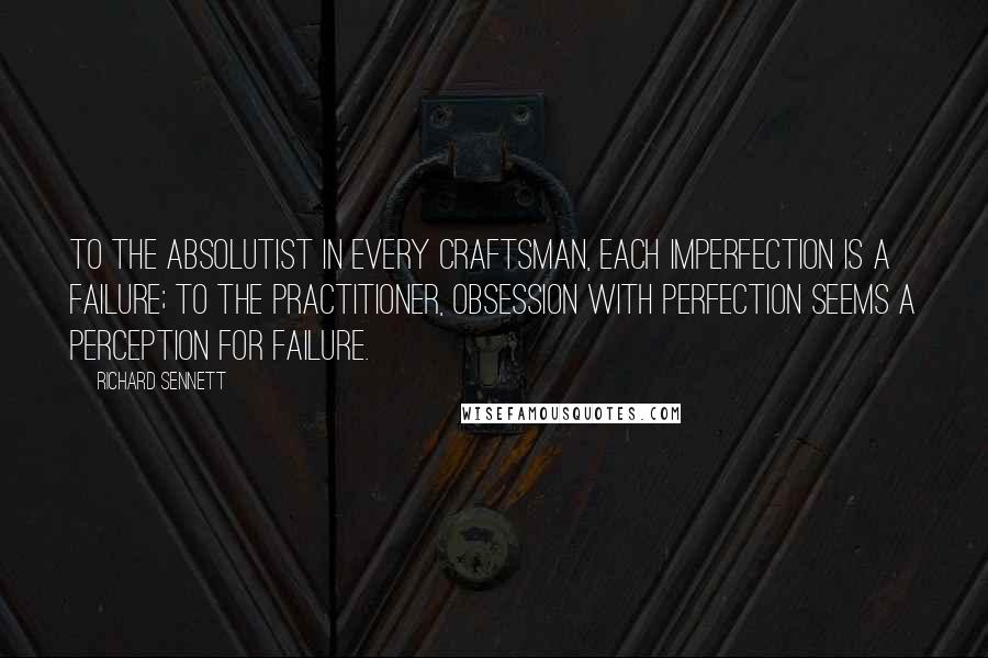 Richard Sennett quotes: To the absolutist in every craftsman, each imperfection is a failure; to the practitioner, obsession with perfection seems a perception for failure. Richard Sennett quotes: To the absolutist in every craftsman, each imperfection is a failure; to the practitioner, obsession with perfection seems a perception for failure.