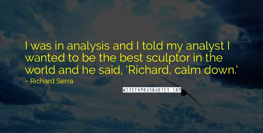 Richard Serra quotes: I was in analysis and I told my analyst I wanted to be the best sculptor in the world and he said, 'Richard, calm down.'