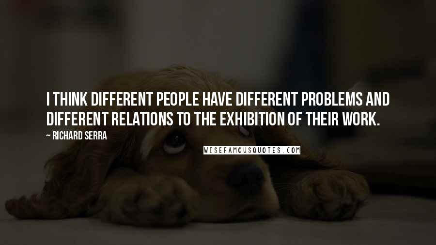 Richard Serra quotes: I think different people have different problems and different relations to the exhibition of their work.