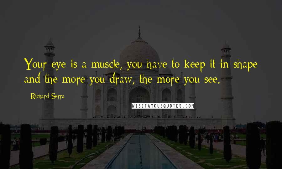 Richard Serra quotes: Your eye is a muscle, you have to keep it in shape and the more you draw, the more you see.