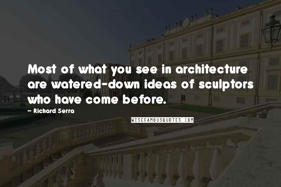 Richard Serra quotes: Most of what you see in architecture are watered-down ideas of sculptors who have come before.