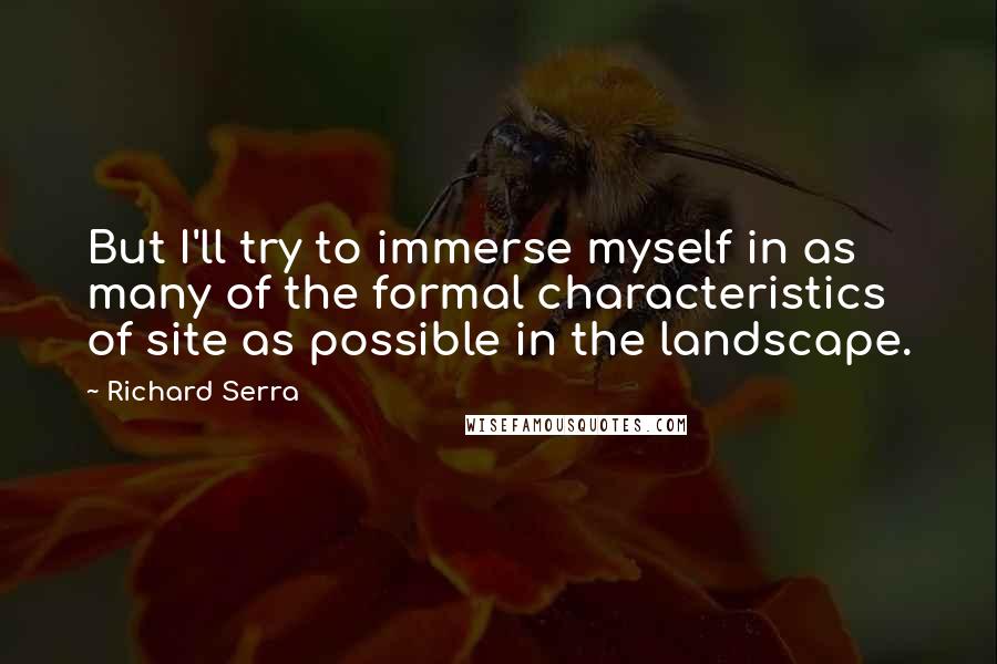 Richard Serra quotes: But I'll try to immerse myself in as many of the formal characteristics of site as possible in the landscape.