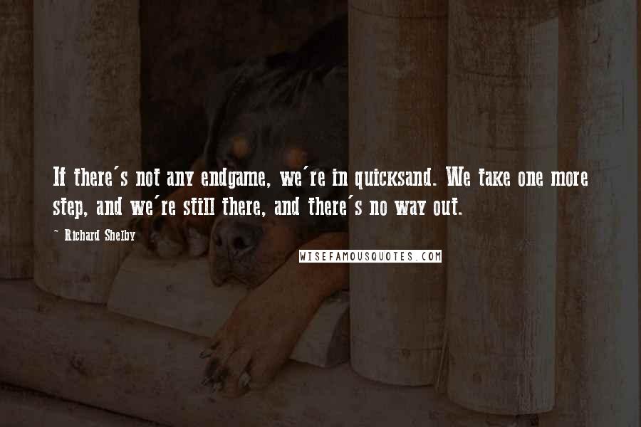 Richard Shelby quotes: If there's not any endgame, we're in quicksand. We take one more step, and we're still there, and there's no way out.