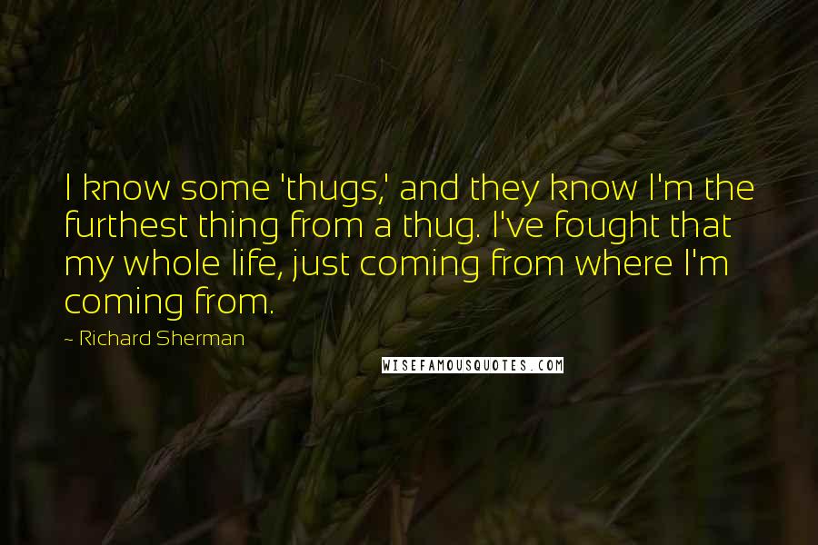 Richard Sherman quotes: I know some 'thugs,' and they know I'm the furthest thing from a thug. I've fought that my whole life, just coming from where I'm coming from. Richard Sherman quotes: I know some 'thugs,' and they know I'm the furthest thing from a thug. I've fought that my whole life, just coming from where I'm coming from.