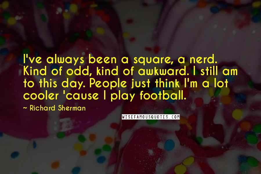 Richard Sherman quotes: I've always been a square, a nerd. Kind of odd, kind of awkward. I still am to this day. People just think I'm a lot cooler 'cause I play football.