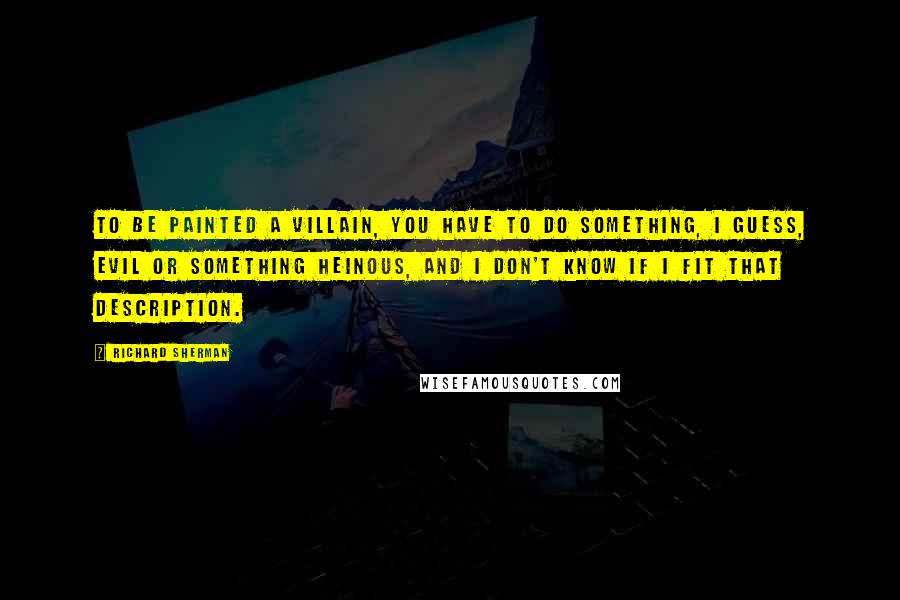 Richard Sherman quotes: To be painted a villain, you have to do something, I guess, evil or something heinous, and I don't know if I fit that description. Richard Sherman quotes: To be painted a villain, you have to do something, I guess, evil or something heinous, and I don't know if I fit that description.