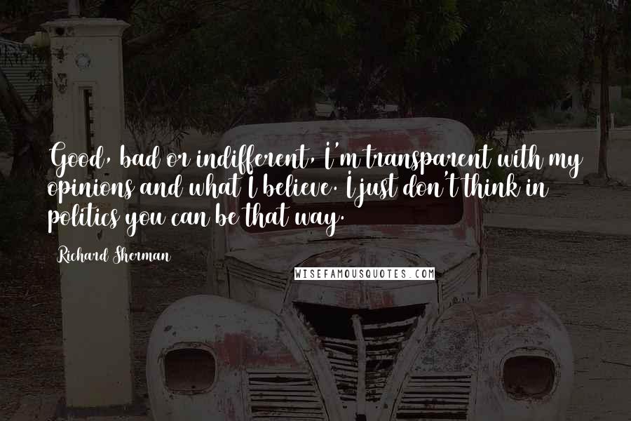 Richard Sherman quotes: Good, bad or indifferent, I'm transparent with my opinions and what I believe. I just don't think in politics you can be that way. Richard Sherman quotes: Good, bad or indifferent, I'm transparent with my opinions and what I believe. I just don't think in politics you can be that way.