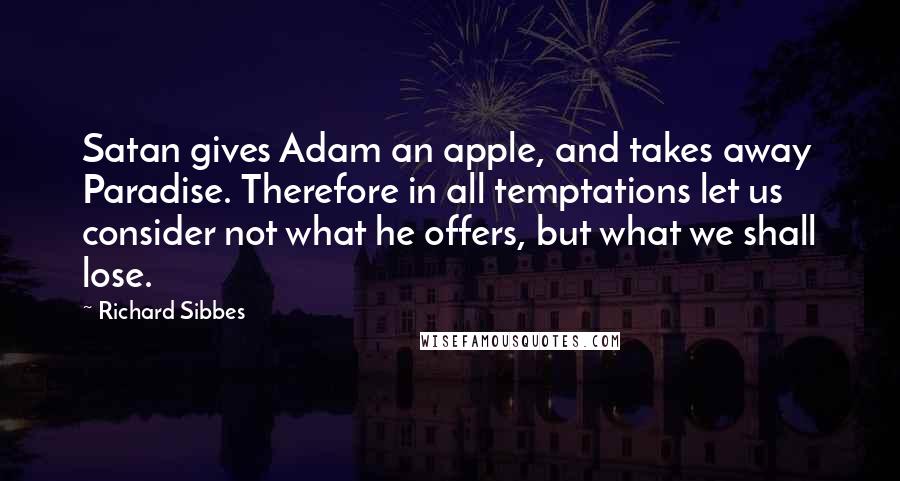 Richard Sibbes quotes: Satan gives Adam an apple, and takes away Paradise. Therefore in all temptations let us consider not what he offers, but what we shall lose. Richard Sibbes quotes: Satan gives Adam an apple, and takes away Paradise. Therefore in all temptations let us consider not what he offers, but what we shall lose.