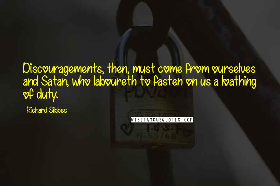 Richard Sibbes quotes: Discouragements, then, must come from ourselves and Satan, who laboureth to fasten on us a loathing of duty.