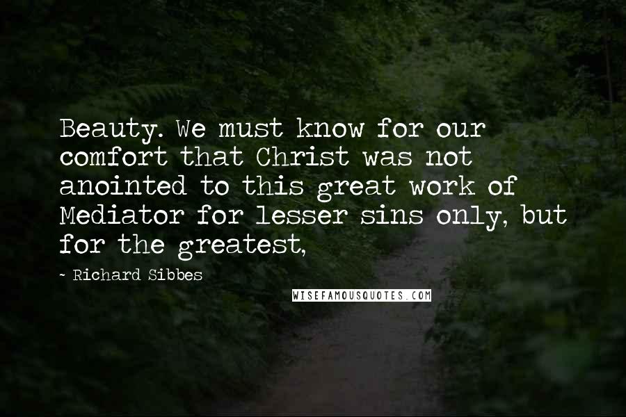 Richard Sibbes quotes: Beauty. We must know for our comfort that Christ was not anointed to this great work of Mediator for lesser sins only, but for the greatest, Richard Sibbes quotes: Beauty. We must know for our comfort that Christ was not anointed to this great work of Mediator for lesser sins only, but for the greatest,