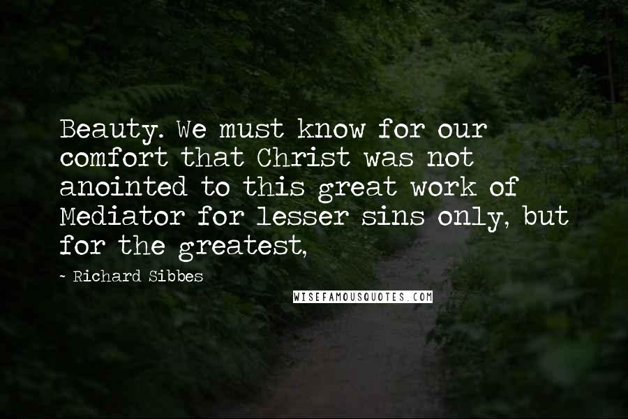 Richard Sibbes quotes: Beauty. We must know for our comfort that Christ was not anointed to this great work of Mediator for lesser sins only, but for the greatest,