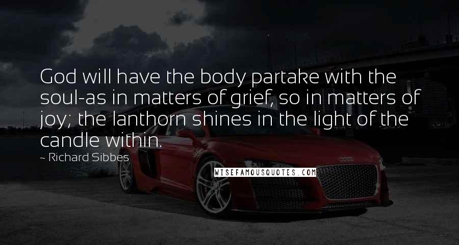 Richard Sibbes quotes: God will have the body partake with the soul-as in matters of grief, so in matters of joy; the lanthorn shines in the light of the candle within.