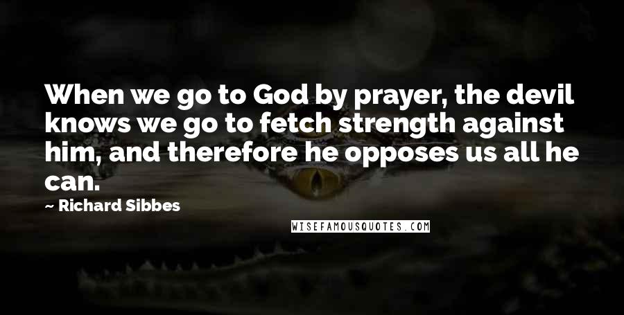 Richard Sibbes quotes: When we go to God by prayer, the devil knows we go to fetch strength against him, and therefore he opposes us all he can.
