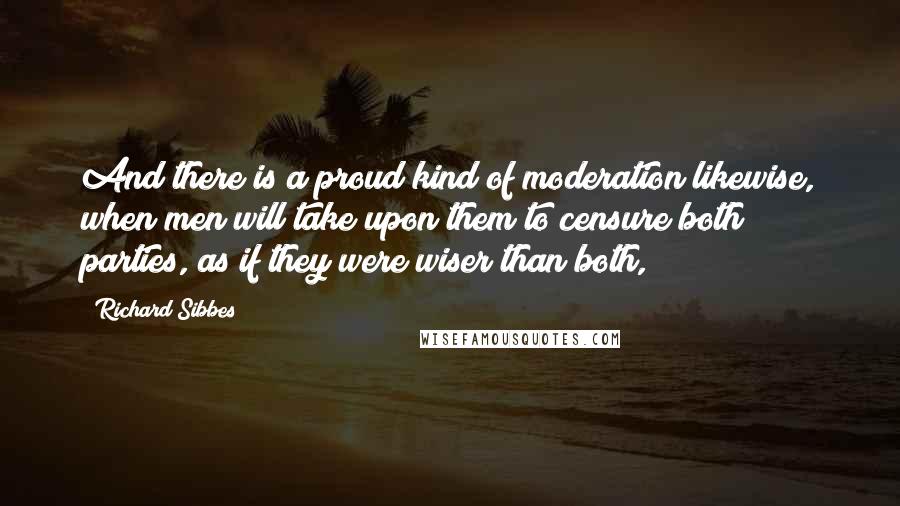 Richard Sibbes quotes: And there is a proud kind of moderation likewise, when men will take upon them to censure both parties, as if they were wiser than both,