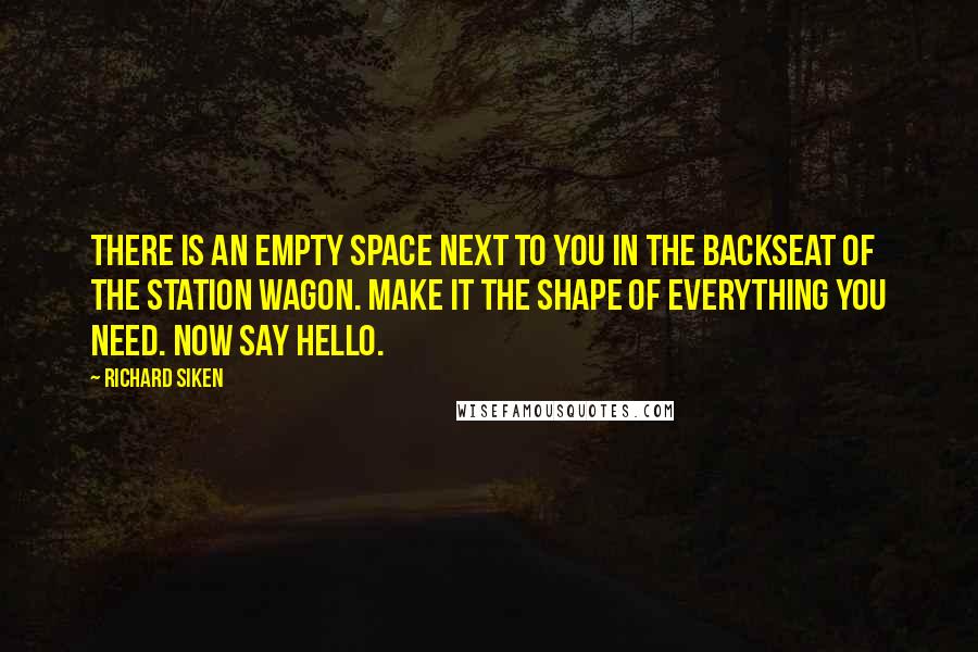 Richard Siken quotes: There is an empty space next to you in the backseat of the station wagon. Make it the shape of everything you need. Now say hello.