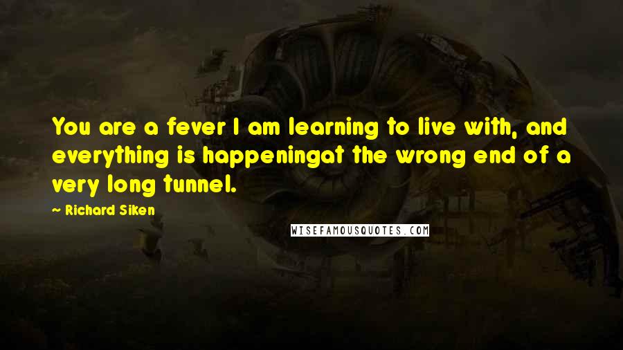 Richard Siken quotes: You are a fever I am learning to live with, and everything is happeningat the wrong end of a very long tunnel.