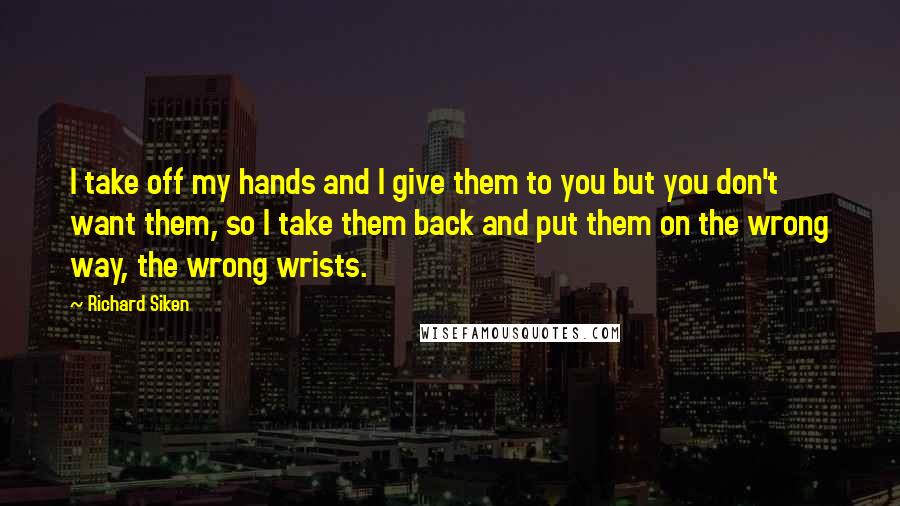 Richard Siken quotes: I take off my hands and I give them to you but you don't want them, so I take them back and put them on the wrong way, the wrong