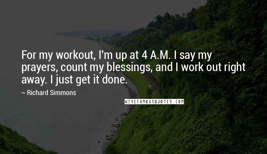 Richard Simmons quotes: For my workout, I'm up at 4 A.M. I say my prayers, count my blessings, and I work out right away. I just get it done.