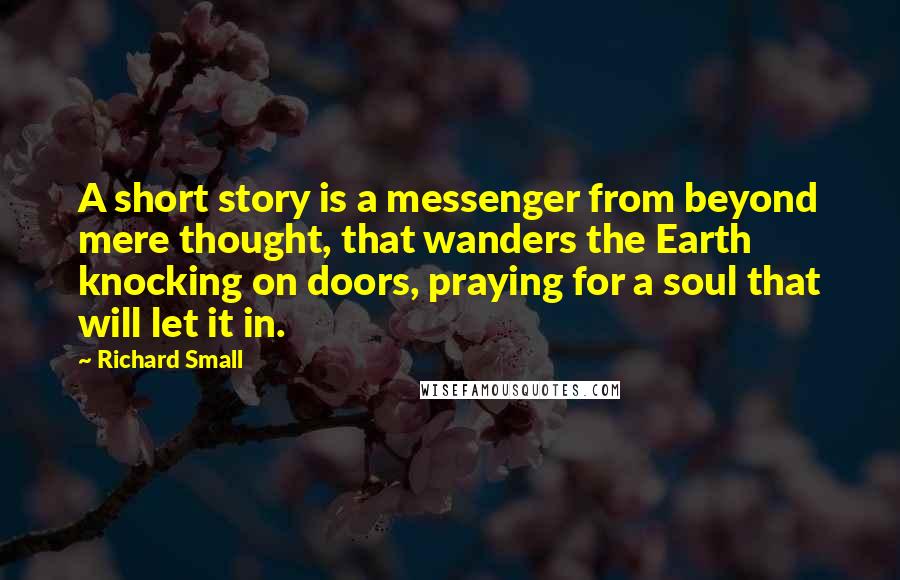 Richard Small quotes: A short story is a messenger from beyond mere thought, that wanders the Earth knocking on doors, praying for a soul that will let it in.