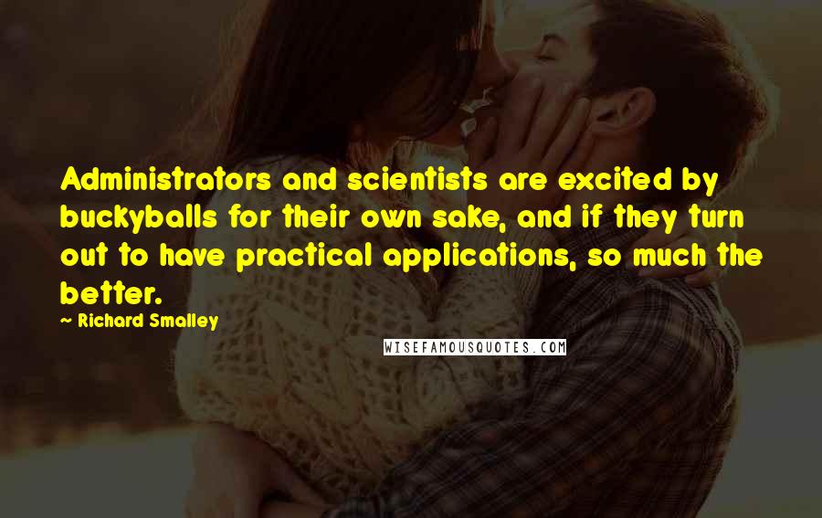Richard Smalley quotes: Administrators and scientists are excited by buckyballs for their own sake, and if they turn out to have practical applications, so much the better. Richard Smalley quotes: Administrators and scientists are excited by buckyballs for their own sake, and if they turn out to have practical applications, so much the better.