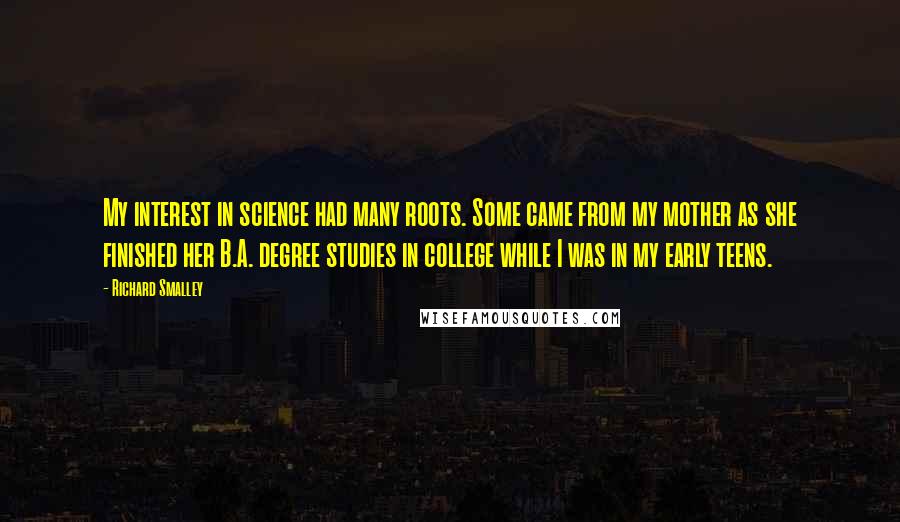 Richard Smalley quotes: My interest in science had many roots. Some came from my mother as she finished her B.A. degree studies in college while I was in my early teens. Richard Smalley quotes: My interest in science had many roots. Some came from my mother as she finished her B.A. degree studies in college while I was in my early teens.