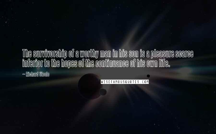 Richard Steele quotes: The survivorship of a worthy man in his son is a pleasure scarce inferior to the hopes of the continuance of his own life.