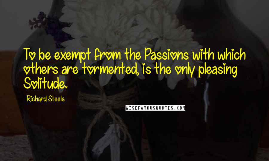 Richard Steele quotes: To be exempt from the Passions with which others are tormented, is the only pleasing Solitude.