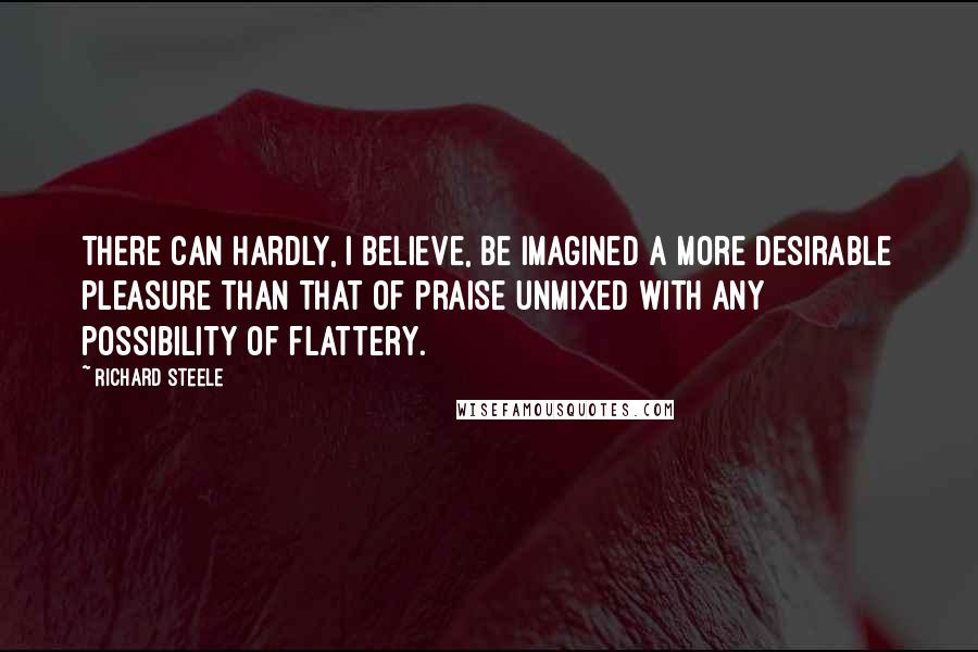 Richard Steele quotes: There can hardly, I believe, be imagined a more desirable pleasure than that of praise unmixed with any possibility of flattery.