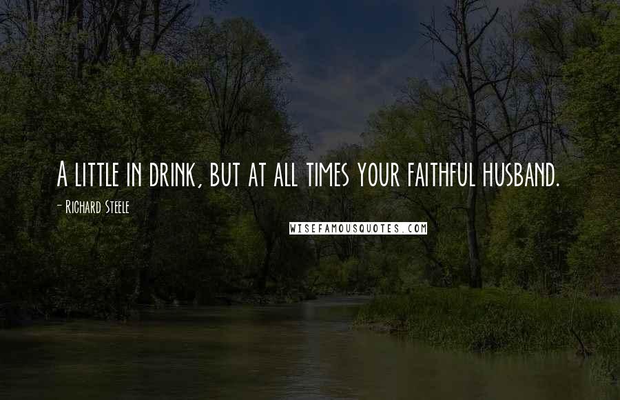 Richard Steele quotes: A little in drink, but at all times your faithful husband.