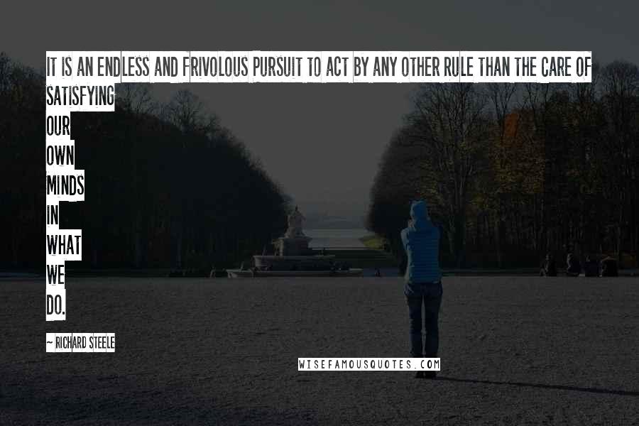 Richard Steele quotes: It is an endless and frivolous Pursuit to act by any other Rule than the Care of satisfying our own Minds in what we do.