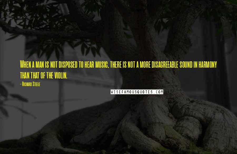 Richard Steele quotes: When a man is not disposed to hear music, there is not a more disagreeable sound in harmony than that of the violin.