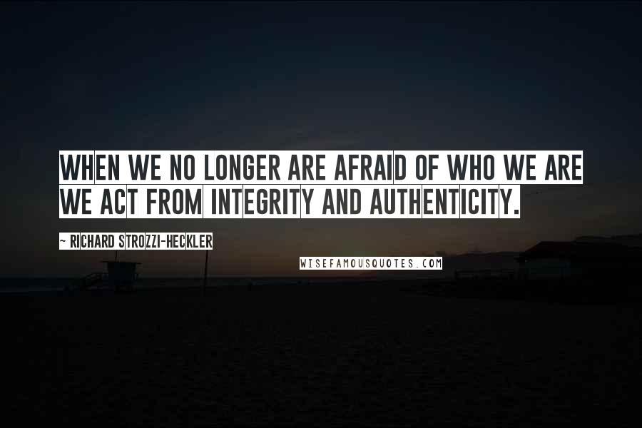 Richard Strozzi-Heckler quotes: When we no longer are afraid of who we are we act from integrity and authenticity.